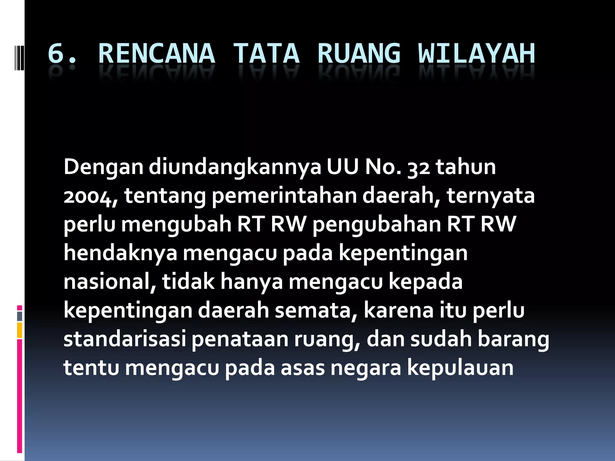6. RENCANA TATA RUANG WILAYAH
Dengan diundangkannya UU No. 32 tahun
2004, tentang pemerintahan daerah, ternyata
perlu mengubah RT RW pengubahan RT RW
hendaknya mengacu pada kepentingan
nasional, tidak hanya mengacu kepada
kepentingan daerah semata, karena itu perlu
standarisasi penataan ruang, dan sudah barang
tentu mengacu pada asas negara kepulauan
 