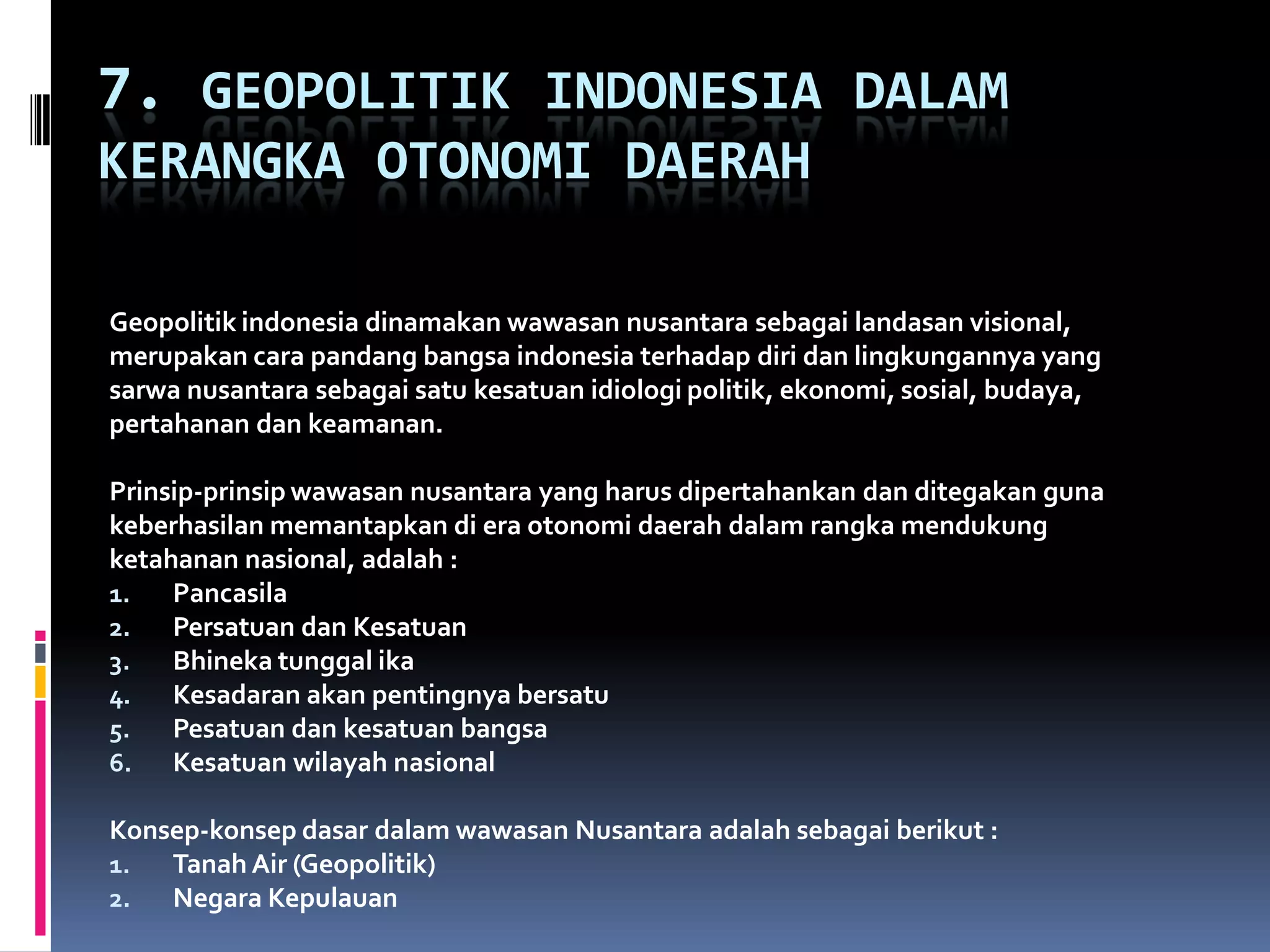 7. GEOPOLITIK INDONESIA DALAM
KERANGKA OTONOMI DAERAH
Geopolitik indonesia dinamakan wawasan nusantara sebagai landasan visional,
merupakan cara pandang bangsa indonesia terhadap diri dan lingkungannya yang
sarwa nusantara sebagai satu kesatuan idiologi politik, ekonomi, sosial, budaya,
pertahanan dan keamanan.
Prinsip-prinsip wawasan nusantara yang harus dipertahankan dan ditegakan guna
keberhasilan memantapkan di era otonomi daerah dalam rangka mendukung
ketahanan nasional, adalah :
1. Pancasila
2. Persatuan dan Kesatuan
3. Bhineka tunggal ika
4. Kesadaran akan pentingnya bersatu
5. Pesatuan dan kesatuan bangsa
6. Kesatuan wilayah nasional
Konsep-konsep dasar dalam wawasan Nusantara adalah sebagai berikut :
1. Tanah Air (Geopolitik)
2. Negara Kepulauan
 