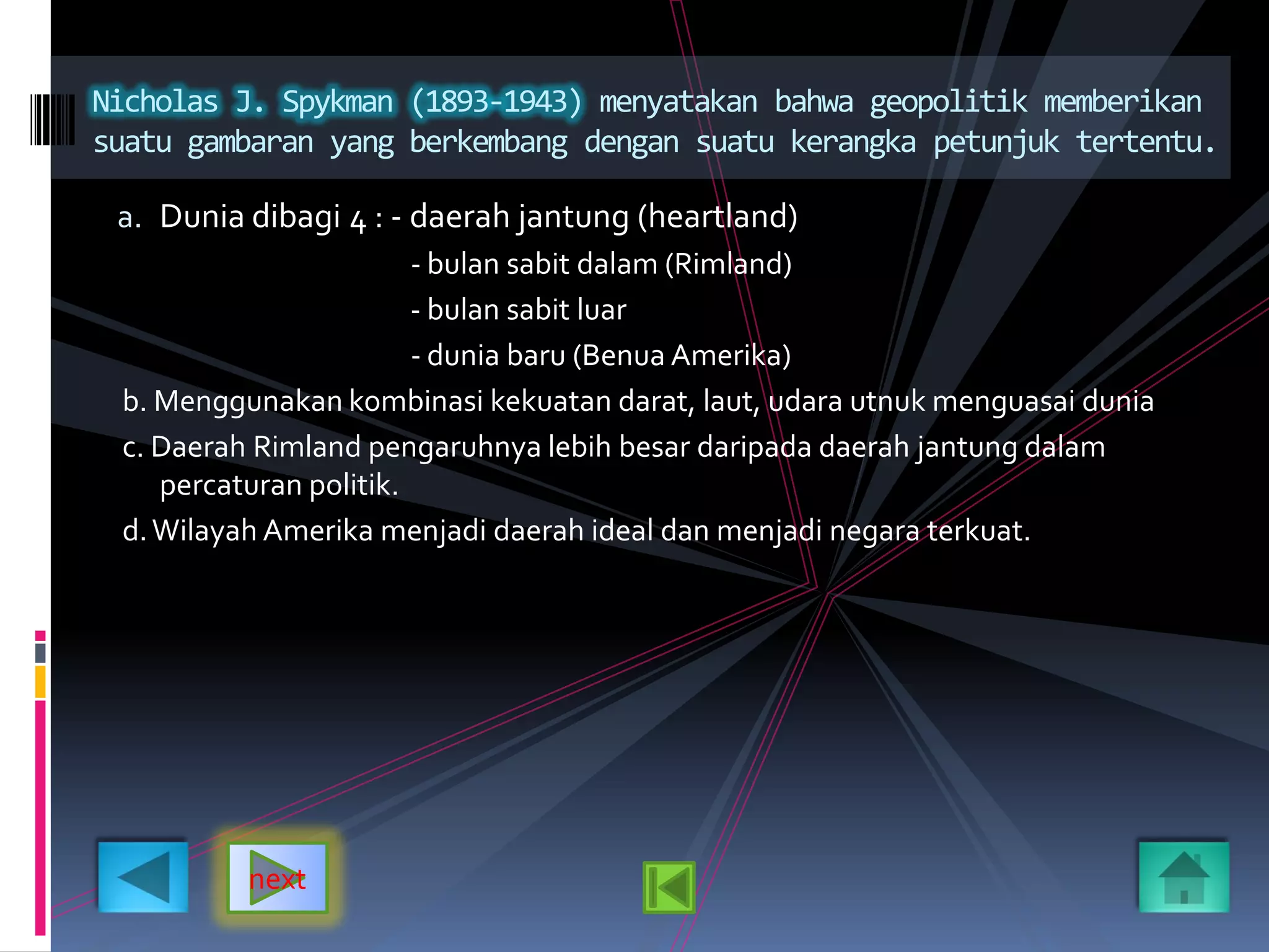 a. Dunia dibagi 4 : - daerah jantung (heartland)
- bulan sabit dalam (Rimland)
- bulan sabit luar
- dunia baru (Benua Amerika)
b. Menggunakan kombinasi kekuatan darat, laut, udara utnuk menguasai dunia
c. Daerah Rimland pengaruhnya lebih besar daripada daerah jantung dalam
percaturan politik.
d.Wilayah Amerika menjadi daerah ideal dan menjadi negara terkuat.
Nicholas J. Spykman (1893-1943) menyatakan bahwa geopolitik memberikan
suatu gambaran yang berkembang dengan suatu kerangka petunjuk tertentu.
next
 