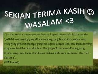 Dari Abu Bakar r.a meriwayatkan bahawa baginda Rasulullah SAW bersabda:
"Jadilah kamu seorang yang alim, atau orang yang belajar ilmu agama, atau
orang yang gemar mendengar pengajian agama dengan teliti, atau menjadi orang
yang mencintai ilmu dan ahli ilmu. Dan jangan kamu menjadi orang yang
kelima, yang mana kamu akan binasa. Kelima ialah kamu membenci ilmu dan
ahli ilmu".
(HR Tabrani)
 