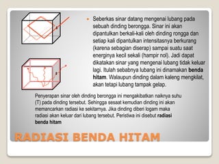 RADIASI BENDA HITAM
 Seberkas sinar datang mengenai lubang pada
sebuah dinding berongga. Sinar ini akan
dipantulkan berkali-kali oleh dinding rongga dan
setiap kali dipantulkan intensitasnya berkurang
(karena sebagian diserap) sampai suatu saat
energinya kecil sekali (hampir nol). Jadi dapat
dikatakan sinar yang mengenai lubang tidak keluar
lagi. Itulah sebabnya lubang ini dinamakan benda
hitam. Walaupun dinding dalam kaleng mengkilat,
akan tetapi lubang tampak gelap.
Penyerapan sinar oleh dinding berongga ini mengakibatkan naiknya suhu
(T) pada dinding tersebut. Sehingga sesaat kemudian dinding ini akan
memancarkan radiasi ke sekitarnya. Jika dinding diberi logam maka
radiasi akan keluar dari lubang tersebut. Peristiwa ini disebut radiasi
benda hitam
 