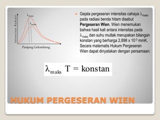 HUKUM PERGESERAN WIEN
 Gejala pergeseran intensitas cahaya maks
pada radiasi benda hitam disebut
Pergeseran Wien. Wien menemukan
bahwa hasil kali antara intensitas pada
maks dan suhu mutlak merupakan bilangan
konstan yang berharga 2,898 x 10-3 mmK.
Secara matematis Hukum Pergeseran
Wien dapat dinyatakan dengan persamaan:
Panjang Gelombang
maks
maks
konstan=Tλmaks
 