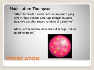 TEORI ATOM
 Model atom Thompson
“Atom terdiri dari awan bermuatan positif yang
terdistribusi sedemikian rupa dengan muatan
negative tersebar secara random di dalamnya”
Model atom ini kemudian disebut sebagai “plum
pudding model”.
 