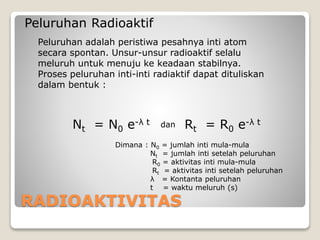 RADIOAKTIVITAS
Peluruhan Radioaktif
Peluruhan adalah peristiwa pesahnya inti atom
secara spontan. Unsur-unsur radioaktif selalu
meluruh untuk menuju ke keadaan stabilnya.
Proses peluruhan inti-inti radiaktif dapat dituliskan
dalam bentuk :
Nt = N0 e-λ t
Dimana : N0 = jumlah inti mula-mula
Nt = jumlah inti setelah peluruhan
R0 = aktivitas inti mula-mula
Rt = aktivitas inti setelah peluruhan
λ = Kontanta peluruhan
t = waktu meluruh (s)
Rt = R0 e-λ tdan
 