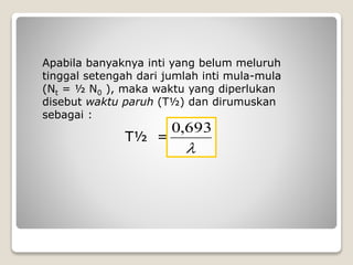 Apabila banyaknya inti yang belum meluruh
tinggal setengah dari jumlah inti mula-mula
(Nt = ½ N0 ), maka waktu yang diperlukan
disebut waktu paruh (T½) dan dirumuskan
sebagai :
T½ =

693,0
 