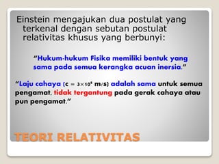 TEORI RELATIVITAS
Einstein mengajukan dua postulat yang
terkenal dengan sebutan postulat
relativitas khusus yang berbunyi:
“Hukum-hukum Fisika memiliki bentuk yang
sama pada semua kerangka acuan inersia.”
“Laju cahaya (c = 3×108 m/s) adalah sama untuk semua
pengamat, tidak tergantung pada gerak cahaya atau
pun pengamat.”
 