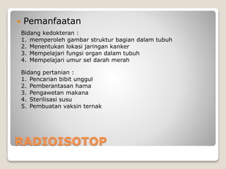 RADIOISOTOP
 Pemanfaatan
Bidang kedokteran :
1. memperoleh gambar struktur bagian dalam tubuh
2. Menentukan lokasi jaringan kanker
3. Mempelajari fungsi organ dalam tubuh
4. Mempelajari umur sel darah merah
Bidang pertanian :
1. Pencarian bibit unggul
2. Pemberantasan hama
3. Pengawetan makana
4. Sterilisasi susu
5. Pembuatan vaksin ternak
 