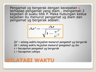 DILATASI WAKTU
 Pengamat yg bergerak dengan kecepatan v
terhadap pengamat yang diam , mengamati 2
kejadian di suatu titik P. Maka hubungan kedua
kejadian itu menurut pengamat yg diam dan
pengamat yg bergerak adalah:
∆t’ = selang waktu kejadian menurut pengamat yg bergerak
∆t = selang waktu kejadian menurut pengamat yg dia
v = kecepatan pengamat yg bergerak
c = kecepatan cahaya
2
2
1
'
c
v
t
t



 