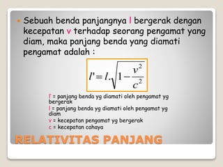RELATIVITAS PANJANG
 Sebuah benda panjangnya l bergerak dengan
kecepatan v terhadap seorang pengamat yang
diam, maka panjang benda yang diamati
pengamat adalah :
l’ = panjang benda yg diamati oleh pengamat yg
bergerak
l = panjang benda yg diamati oleh pengamat yg
diam
v = kecepatan pengamat yg bergerak
c = kecepatan cahaya
2
2
1.'
c
v
ll 
 