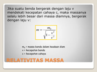RELATIVITAS MASSA
Jika suatu benda bergerak dengan laju v
mendekati kecepatan cahaya c, maka massanya
selalu lebih besar dari massa diamnya, bergerak
dengan laju v:
m0 = massa benda dalam keadaan diam
v = kecepatan benda
c = kecepatan cahaya
2
2
0
1
c
v
m
m


 
