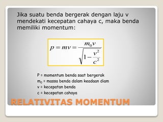 RELATIVITAS MOMENTUM
Jika suatu benda bergerak dengan laju v
mendekati kecepatan cahaya c, maka benda
memiliki momentum:
2
2
0
1
c
v
vm
mvp


P = momentum benda saat bergerak
m0 = massa benda dalam keadaan diam
v = kecepatan benda
c = kecepatan cahaya
 