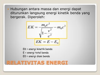 RELATIVITAS ENERGI
 Hubungan antara massa dan energi dapat
diturunkan langsung energi kinetik benda yang
bergerak. Diperoleh:
2
0
2
2
2
0
1
cm
c
v
cm
EK 


0EEEK 
EK = energi kinetik benda
E = energi total benda
E0 = energi diam benda
 