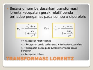 TRANSFORMASI LORENTZ
 Secara umum berdasarkan transformasi
lorentz kecepatan gerak relatif benda
terhadap pengamat pada sumbu x diperoleh:
2
'
'
1
c
vv
vv
v
x
x
x


 Dan
2
'
1
c
vv
vv
v
x
x
x



v = kecepatan relatif benda
vx = kecepatan benda pada sumbu x terhadap acuan diam
vx ‘= kecepatan benda pada sumbu x terhadap acuan
bergerak
c = kecepatan cahaya
 