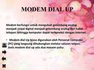 MODEM DIAL UP
Modem berfungsi untuk mengubah gelombang analog
menjadi sinyal digital menjadi gelombang analog dari kabel
telepon sehingga komputer dapat terkoneksi dengan internet.
• Modem dial Up biasa digunakan oleh Personal Computer
(PC) yang langsung dihubungkan melalui saluran telpon.
Jenis modem dial up ada dua macam yaitu:
 