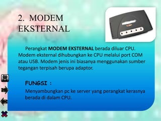 Perangkat MODEM EKSTERNAL berada diluar CPU.
Modem eksternal dihubungkan ke CPU melalui port COM
atau USB. Modem jenis ini biasanya menggunakan sumber
tegangan terpisah berupa adaptor.
FUNGSI :
Menyambungkan pc ke server yang perangkat kerasnya
berada di dalam CPU.
2. MODEM
EKSTERNAL
 