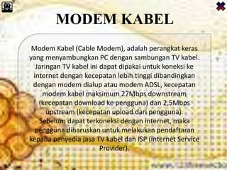 MODEM KABEL
Modem Kabel (Cable Modem), adalah perangkat keras
yang menyambungkan PC dengan sambungan TV kabel.
Jaringan TV kabel ini dapat dipakai untuk koneksi ke
internet dengan kecepatan lebih tinggi dibandingkan
dengan modem dialup atau modem ADSL, kecepatan
modem kabel maksimum 27Mbps downstream
(kecepatan download ke pengguna) dan 2,5Mbps
upstream (kecepatan upload dari pengguna).
Sebelum dapat terkoneksi dengan internet, maka
pengguna diharuskan untuk melakukan pendaftaran
kepada penyedia jasa TV kabel dan ISP (internet Service
Provider).
 