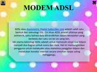 MODEM ADSL
ADSL atau Asymmetric Digital Subscriber Line adalah salah satu
bentuk dari teknologi DSL. Ciri khas ADSL adalah sifatnya yang
asimetrik, yaitu bahwa data ditransferkan dalam kecepatan yang
berbeda dari satu sisi ke sisi yang lain.
Ide utama teknologi ADSL adalah untuk memecah sinyal line telpon
menjadi dua bagian untuk suara dan data. Hal ini memungkinkan
pengguna untuk melakuakn atau meneima panggilan telpon dan
melakukan koneksi internet secara simultan tanpa saling
menggangu.
 