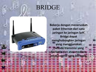 BRIDGE
Bekerja dengan meneruskan
paket Ethernet dari satu
jaringan ke jaringan lain.
Bridge dapat
menghubungkan jaringan
yang menggunakan
metode transmisi yang
berbeda dan atau medium
acces control yang berbeda.
 
