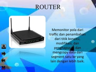 ROUTER
Memonitor pola dari
traffic dan penambahan
dari titik koneksi,
modifikasi, dan
penghapusan dan
mengcopy data dari
segment satu ke yang
lain dengan lebih baik.
 