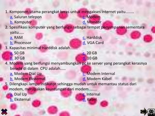 1. Komponen utama perangkat keras untuk mengakses internet yaitu........
a. Saluran telepon c. Modem
b. Komputer d. Monitor
2. Spesifikasi komputer yang berfungsi sebagai tempat penyimpanan sementara
yaitu.....
a. RAM c. Harddisk
b. Processor d. VGA Card
3. Kapasitas minimal Harddisk adalah.......
a. 50 GB c. 20 GB
b. 30 GB d. 10 GB
4. Modem yang berfungsi menyambungkan pc ke server yang perangkat kerasnya
berada di dalam CPU adalah.....
a. Modem Dial Up c. Modem Internal
b. Modem Eksternal d. Modem Kabel
5. Dilengkapi lampu indikator sehingga mudah untuk memantau status dari
modem, merupakan keuntungan dari modem........
a. Dial Up c. Internal
b. Eksternal d. Kabel
 