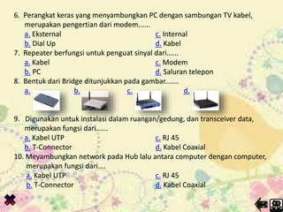 6. Perangkat keras yang menyambungkan PC dengan sambungan TV kabel,
merupakan pengertian dari modem......
a. Eksternal c. Internal
b. Dial Up d. Kabel
7. Repeater berfungsi untuk penguat sinyal dari......
a. Kabel c. Modem
b. PC d. Saluran telepon
8. Bentuk dari Bridge ditunjukkan pada gambar.......
a. b. c. d.
9. Digunakan untuk instalasi dalam ruangan/gedung, dan transceiver data,
merupakan fungsi dari......
a. Kabel UTP c. RJ 45
b. T-Connector d. Kabel Coaxial
10. Meyambungkan network pada Hub lalu antara computer dengan computer,
merupakan fungsi dari....
a. Kabel UTP c. RJ 45
b. T-Connector d. Kabel Coaxial
6. Perangkat keras yang menyambungkan PC dengan sambungan TV kabel,
merupakan pengertian dari modem......
a. Eksternal c. Internal
b. Dial Up d. Kabel
7. Repeater berfungsi untuk penguat sinyal dari......
a. Kabel c. Modem
b. PC d. Saluran telepon
8. Bentuk dari Bridge ditunjukkan pada gambar.......
a. b. c. d.
9. Digunakan untuk instalasi dalam ruangan/gedung, dan transceiver data,
merupakan fungsi dari......
a. Kabel UTP c. RJ 45
b. T-Connector d. Kabel Coaxial
10. Meyambungkan network pada Hub lalu antara computer dengan computer,
merupakan fungsi dari....
a. Kabel UTP c. RJ 45
b. T-Connector d. Kabel Coaxial
 
