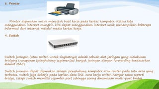 8. Printer
Printer digunakan untuk mencetak hasil kerja pada kertas komputer. Ketika kita
menggunakan internet mungkin kita dapat menggunakan internet unuk menampilkan beberapa
informasi dari internet melalui media kertas kerja.
9. Switch
Switch jaringan (atau switch untuk singkatnya) adalah sebuah alat jaringan yang melakukan
bridging transparan (penghubung segementasi banyak jaringan dengan forwarding berdasarkan
alamat MAC).
Switch jaringan dapat digunakan sebagai penghubung komputer atau router pada satu area yang
terbatas, switch juga bekerja pada lapisan data link, cara kerja switch hampir sama seperti
bridge, tetapi switch memiliki sejumlah port sehingga sering dinamakan multi-port bridge.
 