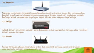 10. Repeater
Repeater merupakan perangkat yang digunakan untuk menerima sinyal dan memancarkan
kembali sinyal tersebut dengan kekuatan yang sama dengan sinyal asli, singkatnya repeater
berfungsi untuk menguatkan sinyal agar sinyal dikirim sama dengan sinyal aslinya
11. Bridge
Adalah sebuah komponen jaringan yang digunakan untuk memperluas jaringan atau membuat
sebuah segmen jaringan.
12. Router
Router berfungsi sebagai penghubung antar dua atau lebih jaringan untuk meneruskan
data dari satu jaringan ke jaringan lainnya.
 