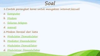 Soal
1.Contoh perangkat keras untuk mengakses internet,kecuali
a. Komputer
b. Modem
c. Saluran telepon
d. warnet
2.Modem berasal dari kata
a. Modulator Demodulator
b. Modiator Demodulator
c. Modulator Demodilator
d. Modulatoor Demodullator
 