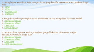 3. menyimpan masukan data dan perintah yang bersifat sementara merupakan fungsi
dari
a. RAM
b. ROM
c. KOMPUTER
d. MODEM
4.Yang merupakan perangkat keras tambahan untuk mengakses internet adalah
a. Komputer server
b. Komputer client
c. LAN card
d. Semua benar
5. memberikan layanan maka pekerjaan yang dilakukan oleh server sangat
banyak,merupakan fungsi dari
a. Komputer server
b. Komputer client
c. LAN card
d. HUB konsentrator
 