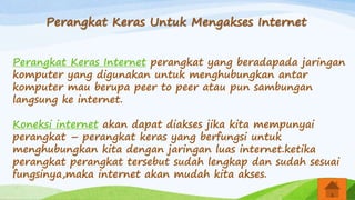 Perangkat Keras Untuk Mengakses Internet
Perangkat Keras Internet perangkat yang beradapada jaringan
komputer yang digunakan untuk menghubungkan antar
komputer mau berupa peer to peer atau pun sambungan
langsung ke internet.
Koneksi internet akan dapat diakses jika kita mempunyai
perangkat – perangkat keras yang berfungsi untuk
menghubungkan kita dengan jaringan luas internet.ketika
perangkat perangkat tersebut sudah lengkap dan sudah sesuai
fungsinya,maka internet akan mudah kita akses.
 