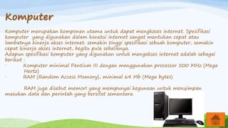 Komputer
Komputer merupakan komponen utama untuk dapat mengkases internet. Spesifikasi
komputer yang digunakan dalam koneksi internet sangat mentukan cepat atau
lambatnya kinerja akses internet. semakin tinggi spesifikasi sebuah komputer, semakin
cepat kinerja akses internet, begitu pula sebaliknya.
Adapun spesifikasi komputer yang digunakan untuk mengakses internet adalah sebagai
berikut :
· Komputer minimal Pentium III dengan menggunakan processor 500 MHz (Mega
Hertz)
· RAM (Random Access Momory), minimal 64 Mb (Mega bytes)
RAM juga disebut memorI yang mempunyai kegunaan untuk menyimpan
masukan data dan perintah yang bersifat sementara.
 