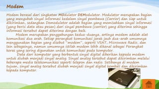 Modem
Modem berasal dari singkatan MOdulator DEModulator. Modulator merupakan bagian
yang mengubah sinyal informasi kedalam sinyal pembawa (Carrier) dan siap untuk
dikirimkan, sedangkan Demodulator adalah bagian yang memisahkan sinyal informasi
(yang berisi data atau pesan) dari sinyal pembawa (carrier) yang diterima sehingga
informasi tersebut dapat diterima dengan baik.
Modem merupakan penggabungan kedua-duanya, artinya modem adalah alat
komunikasi dua arah. Setiap perangkat komunikasi jarak jauh dua-arah umumnya
menggunakan bagian yang disebut “modem”, seperti VSAT, Microwave Radio, dan
lain sebagainya, namun umumnya istilah modem lebih dikenal sebagai Perangkat
keras yang sering digunakan untuk komunikasi pada komputer.
Data dari komputer yang berbentuk sinyal digital diberikan kepada modem
untuk diubah menjadi sinyal analog. Sinyal analog tersebut dapat dikirimkan melalui
beberapa media telekomunikasi seperti telepon dan radio. Setibanya di modem
tujuan, sinyal analog tersebut diubah menjadi sinyal digital kembali dan dikirimkan
kepada komputer.
 
