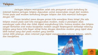 Telepon
Jaringan telepon merupakan salah satu prasyarat untuk terhubung ke
internet karena jaringan telepon digunakan untuk meneruskan sinyal dari modem.
Proses pada saat modem terhubung dengan telepon dan kita memulai hubungan
dengan ISP.
Proses tersebut sama dengan proses kita menelpon biasa tetapi jika ada
telepon masuk pada saat kita menggunakan modem, maka si penelepon akan
mendengar nada sibuk dan tidak dapat menghubungi kita. Karena modem dan telepon
sangat berkaitan erat maka kecepatan modem sangat berpengaruh terhadap rekening
telepon yang harus kita bayar setiap bulan dengan demikian modem yang cepat akan
lebih hemat uang dari pada modem yang lambat.
Untuk lebih jelasnya, akses internet juga dapat menggunakan saluran telepon, satelit,
dan handphone.
 