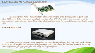 3. LAN Card atau NIC ( Network Interface Card )
Pada komputer MAC menggunakan satu kotak khusus ynag ditancapkan ke port serial
atau SCSI port. Sedangkan pada notebook menggunakan PCMCIA. slot untuk memasang kartu
jaringannya. Kartu jaringan yang biasa digunakan adakan kartu jaringan Ethernet dan kartu token
ring.
4. HUB Konsentrator
HUB merupakan perangkat yang menyatukan kabel-kabel jaringan dan tiap-tiap workstation,
server atau perangkat lain. Dengan menggunakan HUB kita dapat menambah workstation setiap
saat tanpa mengganggu jaringan lain yang sedang beroprasi.
 