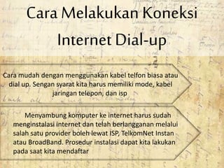 Cara Melakukan Koneksi
Internet Dial-up
Cara mudah dengan menggunakan kabel telfon biasa atau
dial up. Sengan syarat kita harus memiliki mode, kabel
jaringan telepon, dan isp
Menyambung komputer ke internet harus sudah
menginstalasi internet dan telah berlangganan melalui
salah satu provider boleh lewat ISP, TelkomNet Instan
atau BroadBand. Prosedur instalasi dapat kita lakukan
pada saat kita mendaftar
 