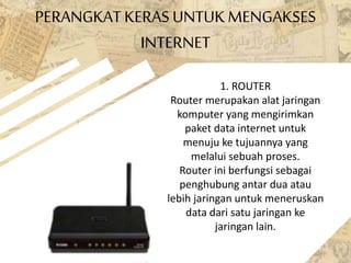 PERANGKATKERAS UNTUK MENGAKSES
INTERNET
1. ROUTER
Router merupakan alat jaringan
komputer yang mengirimkan
paket data internet untuk
menuju ke tujuannya yang
melalui sebuah proses.
Router ini berfungsi sebagai
penghubung antar dua atau
lebih jaringan untuk meneruskan
data dari satu jaringan ke
jaringan lain.
 