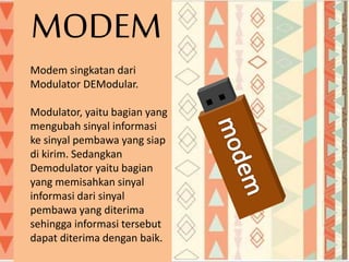 Modem singkatan dari
Modulator DEModular.
Modulator, yaitu bagian yang
mengubah sinyal informasi
ke sinyal pembawa yang siap
di kirim. Sedangkan
Demodulator yaitu bagian
yang memisahkan sinyal
informasi dari sinyal
pembawa yang diterima
sehingga informasi tersebut
dapat diterima dengan baik.
MODEM
 