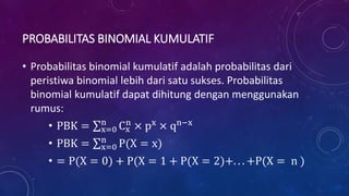 PROBABILITAS BINOMIAL KUMULATIF
• Probabilitas binomial kumulatif adalah probabilitas dari
peristiwa binomial lebih dari satu sukses. Probabilitas
binomial kumulatif dapat dihitung dengan menggunakan
rumus:
• PBK = x=0
n
Cx
n
× px
× qn−x
• PBK = x=0
n
P(X = x)
• = P(X = 0) + P(X = 1 + P(X = 2)+. . . +P(X = n )
 