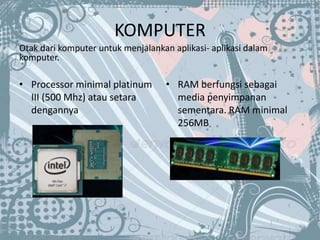 KOMPUTER
Otak dari komputer untuk menjalankan aplikasi- aplikasi dalam
komputer.
• Processor minimal platinum
III (500 Mhz) atau setara
dengannya
• RAM berfungsi sebagai
media penyimpanan
sementara. RAM minimal
256MB
 