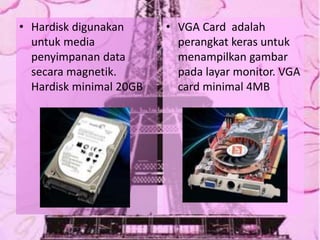 • Hardisk digunakan
untuk media
penyimpanan data
secara magnetik.
Hardisk minimal 20GB
• VGA Card adalah
perangkat keras untuk
menampilkan gambar
pada layar monitor. VGA
card minimal 4MB
 
