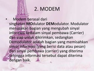2. MODEM
• Modem berasal dari
singkatan MOdulator DEModulator. Modulator
merupakan bagian yang mengubah sinyal
informasi kedalam sinyal pembawa (Carrier)
dan siap untuk dikirimkan, sedangkan
Demodulator adalah bagian yang memisahkan
sinyal informasi (yang berisi data atau pesan)
dari sinyal pembawa (carrier) yang diterima
sehingga informasi tersebut dapat diterima
dengan baik.
 