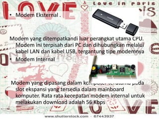 • Modem Eksternal .
Modem yang ditempatkandi luar perangkat utama CPU.
Modem ini terpisah dari PC dan dihubungkan melalui
kabel LAN dan kabel USB, tergantung tipe modemnya
• Modem Internal
Modem yang dipasang dalam komputer terutama pada
slot ekspansi yang tersedia dalam mainboard
komputer. Rata rata kecepatan modem internal untuk
melakukan download adalah 56 Kbps
 