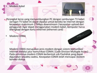• Modem Kabel
Perangkat keras yang menyambungkan PC dengan sambungan TV kabel.
Jaringan TV kabel ini dapat dipakai untuk koneksi ke internet dengan
kecepatan maksimum 27Mbps downstream ( kecepatan upload dari
pengguna). Agar dapat menggunakan modem kabel, komputer harus
dilengkapi dengan kartu ethernet (ethernet card)
• Modem CDMA
Modem CDMA merupakan jenis modem dengan sistem komunikasi
internet melalui jalur komunikasi CDMA ( Code Division Multyple Acces).
Pada umumnya modem CDMA berbentuk usb Flashdisk yang dapat
digunakan sewaktu waktu. Kecepatan CDMA telah mencapai 3sistem
koneksi dialup
 