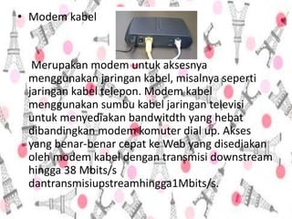 • Modem kabel
Merupakan modem untuk aksesnya
menggunakan jaringan kabel, misalnya seperti
jaringan kabel telepon. Modem kabel
menggunakan sumbu kabel jaringan televisi
untuk menyediakan bandwitdth yang hebat
dibandingkan modem komuter dial up. Akses
yang benar-benar cepat ke Web yang disediakan
oleh modem kabel dengan transmisi downstream
hingga 38 Mbits/s
dantransmisiupstreamhingga1Mbits/s.
 