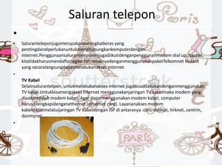 Saluran telepon
•
• Saluranteleponjugamerupakanperangkatkeras yang
pentingdandiperlukanuntukmenghubungkankomputerdengan
internet.Penggunaansaluranteleponinijugadiikutidenganpenggunanmodem dial up. Saatini,
kitatidakharusmendaftarlagike ISP, misalnyadenganmenggunakanpaketTelkomnet Instant
yang secaralangsungdapatmelakukanakses internet.
•
TV Kabel
Selainsalurantelpon, untukmelakukanakses internet jugabisadilakukandenganmenggunakan
TV kabel.Untukbisamengakses internet menggunakanjaringan TV kabelmaka modem yang
dipakaiadalah modem kabel. Agar dapatmenggunakan modem kabel, computer
harusdilengkapidenganethernet (ethernet card). Layananakses modem
kabeldapatmelaluijaringan TV Kabeldengan ISP di antaranya :cbn, indosat, linknet, centrin,
danmynet.
•
 