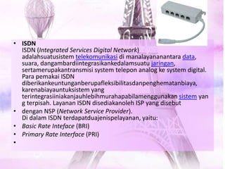 • ISDN
ISDN (Integrated Services Digital Network)
adalahsuatusistem telekomunikasi di manalayananantara data,
suara, dangambardiintegrasikankedalamsuatu jaringan,
sertamerupakantransmisi system telepon analog ke system digital.
Para pemakai ISDN
diberikankeuntunganberupafleksibilitasdanpenghematanbiaya,
karenabiayauntuksistem yang
terintegrasiiniakanjauhlebihmurahapabilamenggunakan sistem yan
g terpisah. Layanan ISDN disediakanoleh ISP yang disebut
• dengan NSP (Network Service Provider).
Di dalam ISDN terdapatduajenispelayanan, yaitu:
• Basic Rate Inteface (BRI)
• Primary Rate Interface (PRI)
•
 