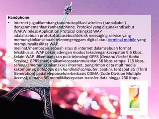Handphone
• Internet jugadikembangkanuntukaplikasi wireless (tanpakabel)
denganmemanfaatkanhandphone. Protokol yang digunakandisebut
WAP.Wireless Application Protocol disingkat WAP
adalahsebuah protokol atausebuahteknik messaging service yang
memungkinkansebuah telepongenggam digital atau terminal mobile yang
mempunyaifasilitas WAP,
melihat/membacaisisebuah situs di internet dalamsebuah format
tekskhusus. WAP bekerjadengan modus teksdengankecepatan 9,6 Kbps.
Selain WAP, dikembangkan pula teknologi GPRS (General Packet Radio
Service), GPRS menjanjikankecepatanmulaidari 56 kbps sampai 115 kbps,
sehinggamemungkinkanakses internet, pengiriman data multimedia
kekomputer, notebook dan handheld computer. Saatini, terdapat 3G (Third
Generation) padateleponselulerberbasis CDMA (Code Division Multiple
Access), dimana 3G memilikikecepatan transfer data hingga 230 Kbps.
 