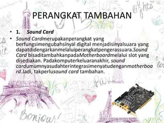 PERANGKAT TAMBAHAN
• 1. Sound Card
• Sound Cardmerupakanperangkat yang
berfungsimengubahsinyal digital menjadisinyalsuara yang
dapatdidengarkanmelaluiperangkatpengerassuara.Sound
Card bisaditambahkanpadaMotherboardmelalui slot yang
disediakan. Padakomputerkeluaranakhir, sound
cardumumnyasudahterintegrasimenyatudenganmotherboa
rd.Jadi, takperlusound card tambahan.
 