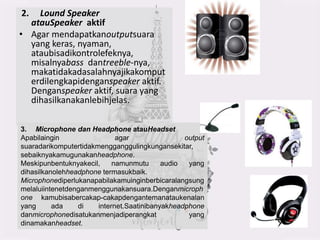 2. Lound Speaker
atauSpeaker aktif
• Agar mendapatkanoutputsuara
yang keras, nyaman,
ataubisadikontrolefeknya,
misalnyabass dantreeble-nya,
makatidakadasalahnyajikakomput
erdilengkapidenganspeaker aktif.
Denganspeaker aktif, suara yang
dihasilkanakanlebihjelas.
3. Microphone dan Headphone atauHeadset
Apabilaingin agar output
suaradarikomputertidakmengganggulingkungansekitar,
sebaiknyakamugunakanheadphone.
Meskipunbentuknyakecil, namunmutu audio yang
dihasilkanolehheadphone termasukbaik.
Microphonediperlukanapabilakamuinginberbicaralangsung
melaluiintenetdenganmenggunakansuara.Denganmicroph
one kamubisabercakap-cakapdengantemanataukenalan
yang ada di internet.Saatinibanyakheadphone
danmicrophonedisatukanmenjadiperangkat yang
dinamakanheadset.
 