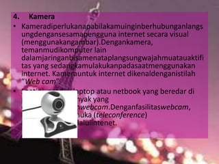 4. Kamera
• Kameradiperlukanapabilakamuinginberhubunganlangs
ungdengansesamapengguna internet secara visual
(menggunakangambar).Dengankamera,
temanmudikomputer lain
dalamjaringanbisamenataplangsungwajahmuatauaktifi
tas yang sedangkamulakukanpadasaatmenggunakan
internet. Kamerauntuk internet dikenaldenganistilah
“Web cam”.
• Saatini, produk laptop atau netbook yang beredar di
pasaransudahbanyak yang
dilengkapidenganwebcam.Denganfasilitaswebcam,
konferensitatapmuka (teleconference)
bisadilakukanmelaluiintenet.
 